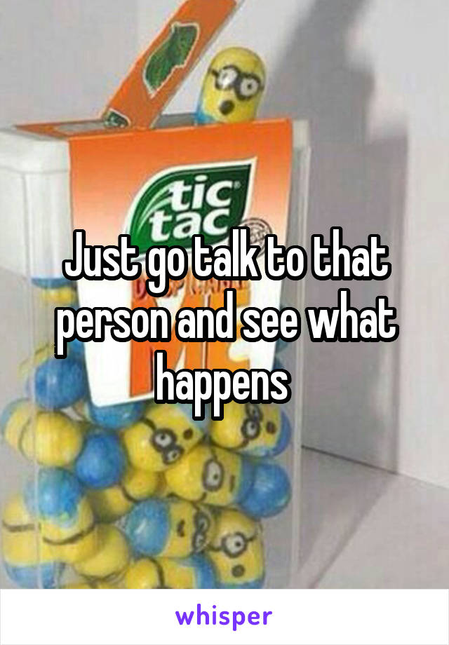 Just go talk to that person and see what happens 