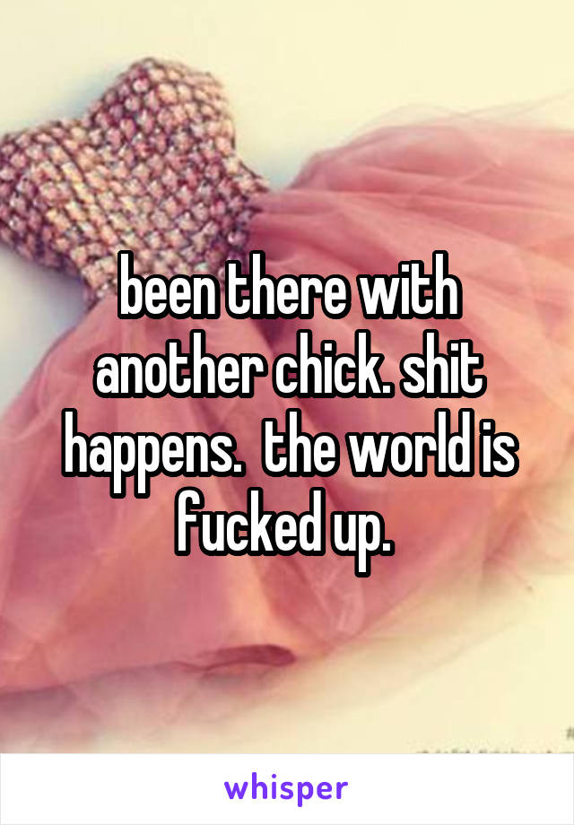 been there with another chick. shit happens.  the world is fucked up. 