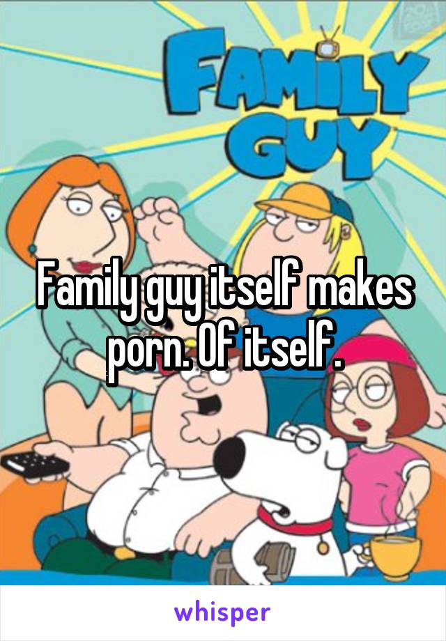 Family guy itself makes porn. Of itself.