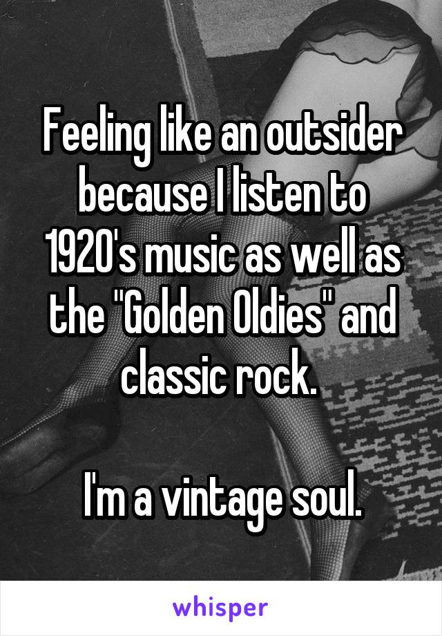 Feeling like an outsider because I listen to 1920's music as well as the "Golden Oldies" and classic rock. 

I'm a vintage soul.