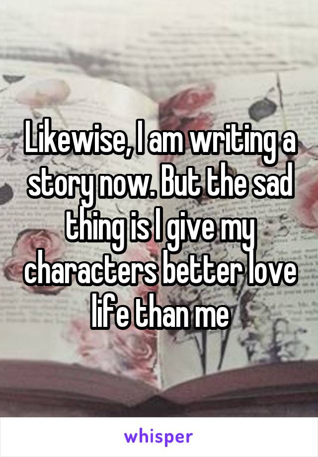 Likewise, I am writing a story now. But the sad thing is I give my characters better love life than me