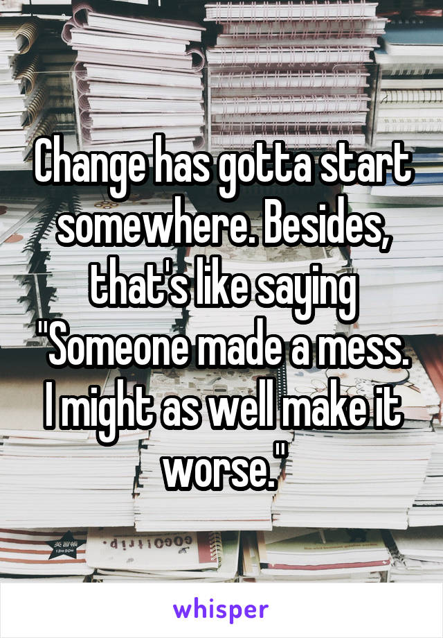 Change has gotta start somewhere. Besides, that's like saying "Someone made a mess. I might as well make it worse."