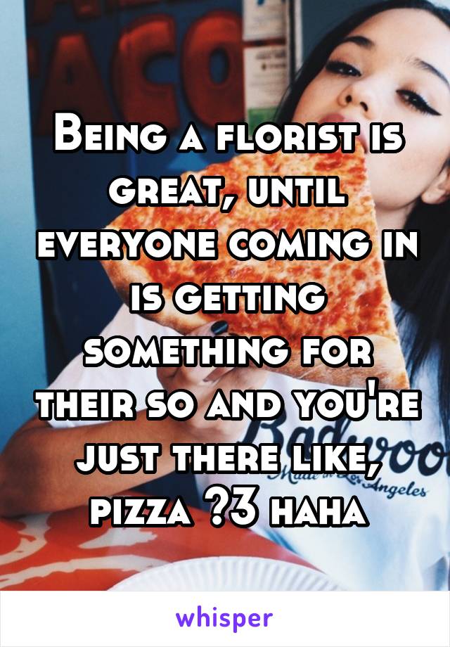 Being a florist is great, until everyone coming in is getting something for their so and you're just there like, pizza <3 haha