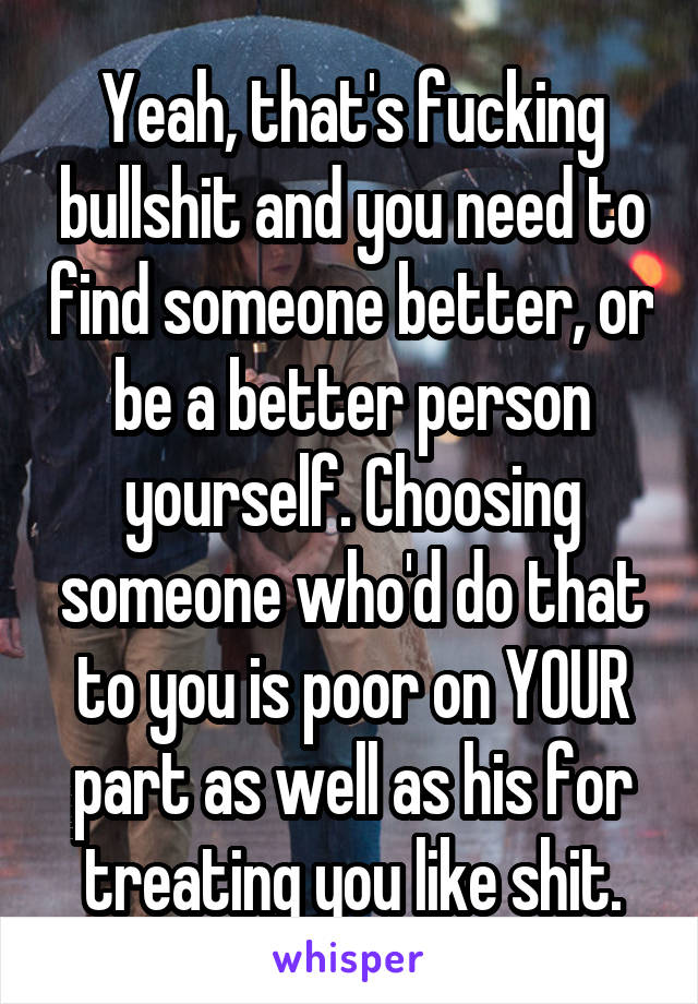 Yeah, that's fucking bullshit and you need to find someone better, or be a better person yourself. Choosing someone who'd do that to you is poor on YOUR part as well as his for treating you like shit.