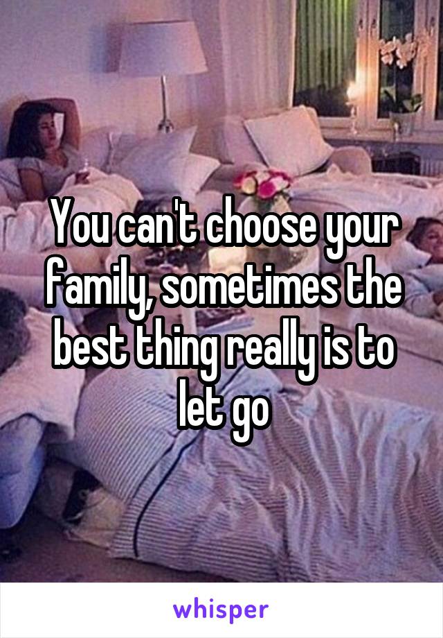 You can't choose your family, sometimes the best thing really is to let go