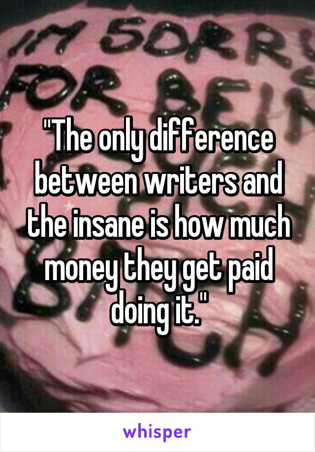 "The only difference between writers and the insane is how much money they get paid doing it."