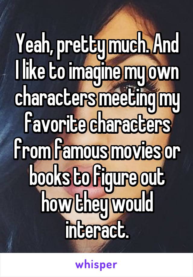 Yeah, pretty much. And I like to imagine my own characters meeting my favorite characters from famous movies or books to figure out how they would interact.