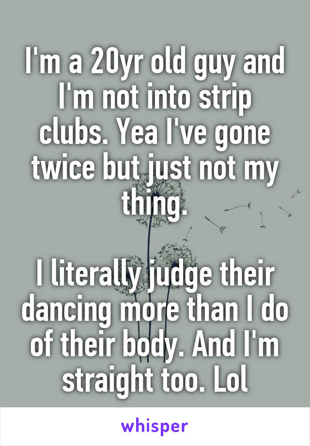 I'm a 20yr old guy and I'm not into strip clubs. Yea I've gone twice but just not my thing.

I literally judge their dancing more than I do of their body. And I'm straight too. Lol