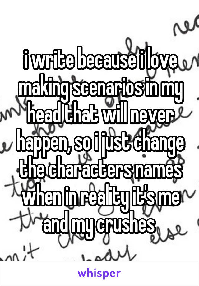 i write because i love making scenarios in my head that will never happen, so i just change the characters names when in reality it's me and my crushes 