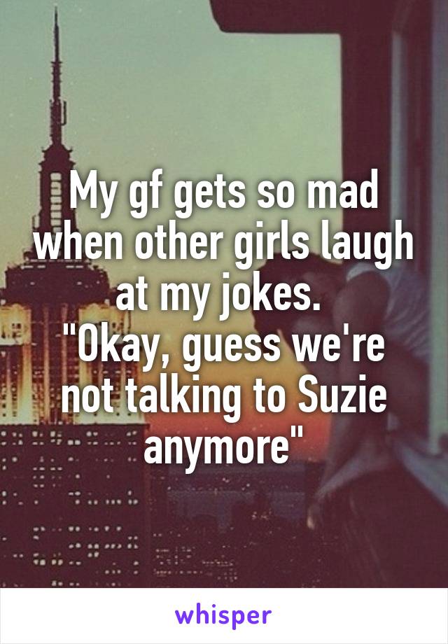 My gf gets so mad when other girls laugh at my jokes. 
"Okay, guess we're not talking to Suzie anymore"
