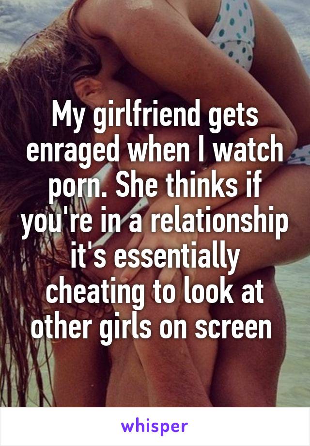 My girlfriend gets enraged when I watch porn. She thinks if you're in a relationship it's essentially cheating to look at other girls on screen 
