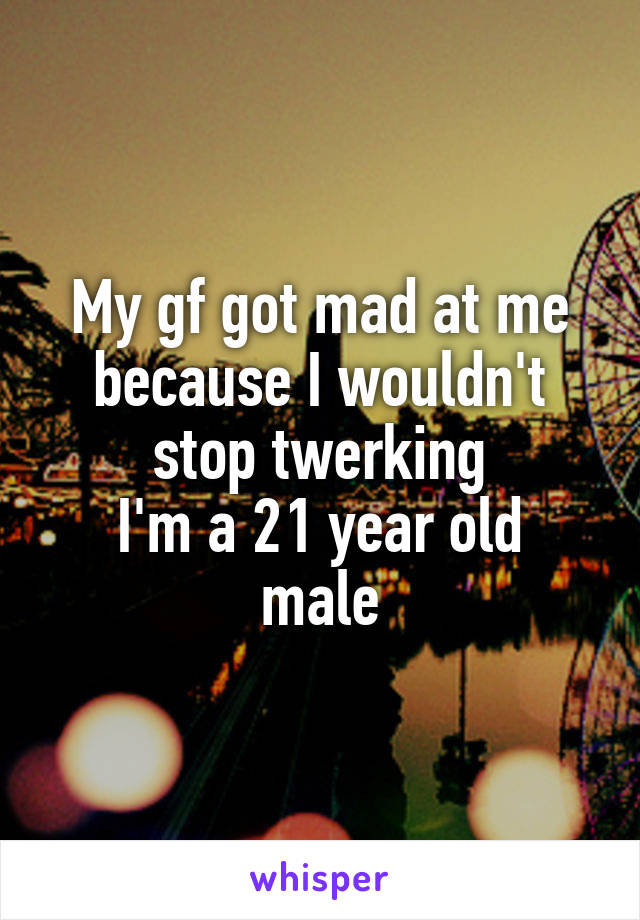 My gf got mad at me because I wouldn't stop twerking
I'm a 21 year old male