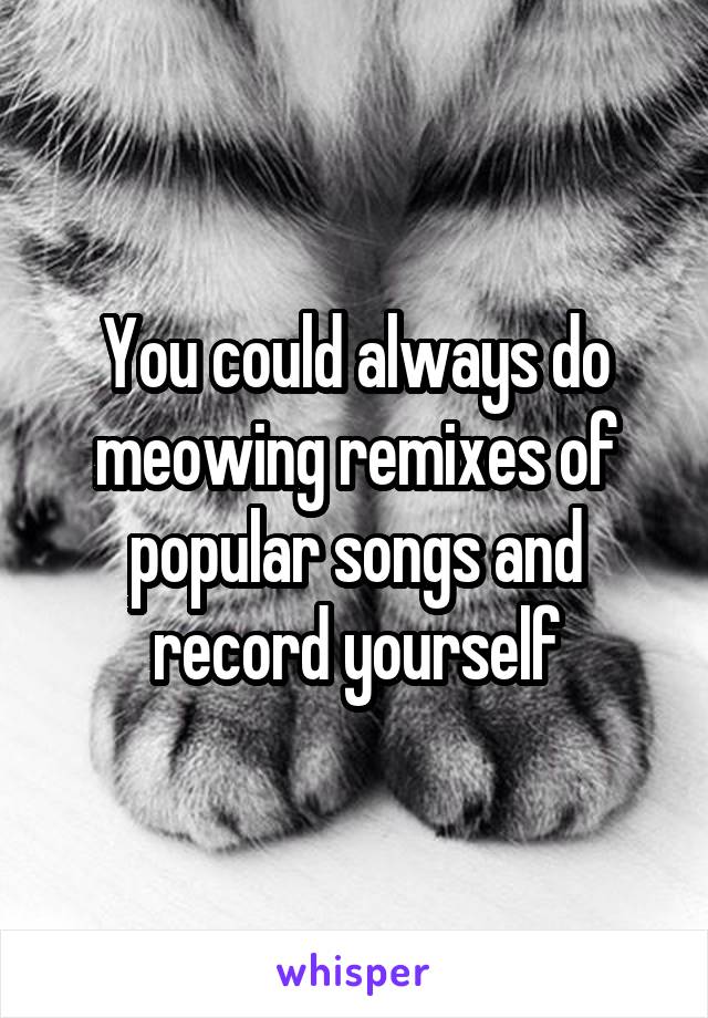 You could always do meowing remixes of popular songs and record yourself