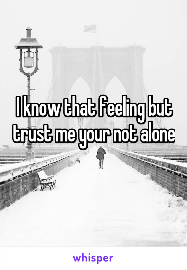 I know that feeling but trust me your not alone 