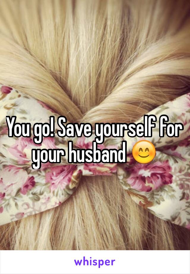 You go! Save yourself for your husband 😊