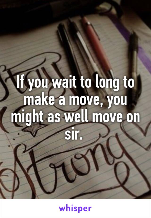 If you wait to long to make a move, you might as well move on sir. 