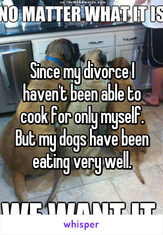 Since my divorce I haven't been able to cook for only myself. But my dogs have been eating very well.