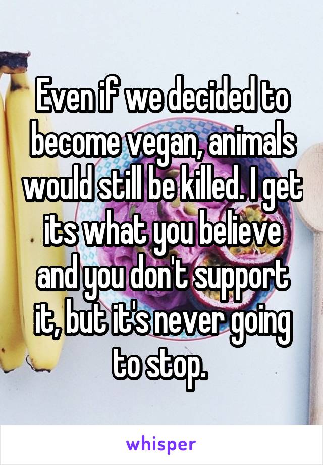 Even if we decided to become vegan, animals would still be killed. I get its what you believe and you don't support it, but it's never going to stop. 