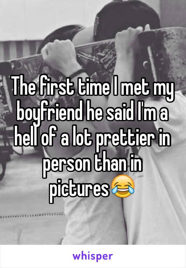 The first time I met my boyfriend he said I'm a hell of a lot prettier in person than in pictures😂