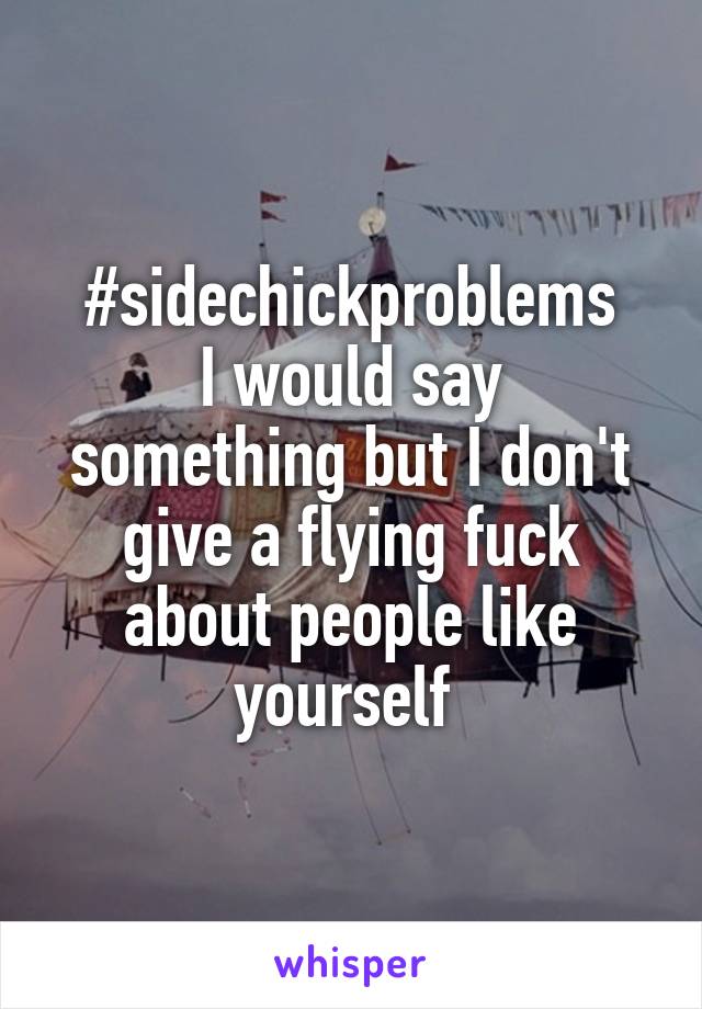 #sidechickproblems
I would say something but I don't give a flying fuck about people like yourself 