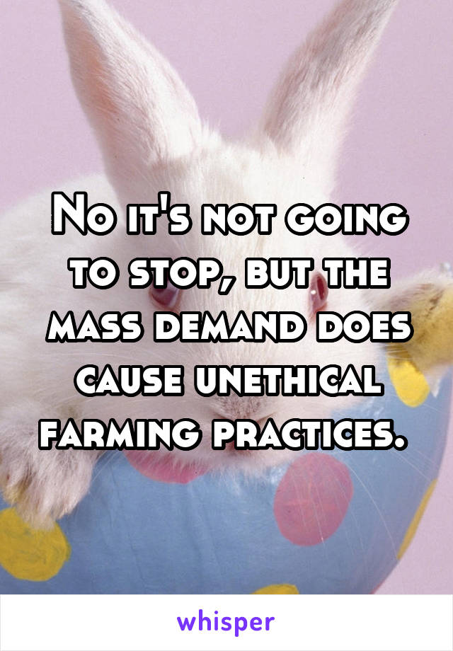 No it's not going to stop, but the mass demand does cause unethical farming practices. 