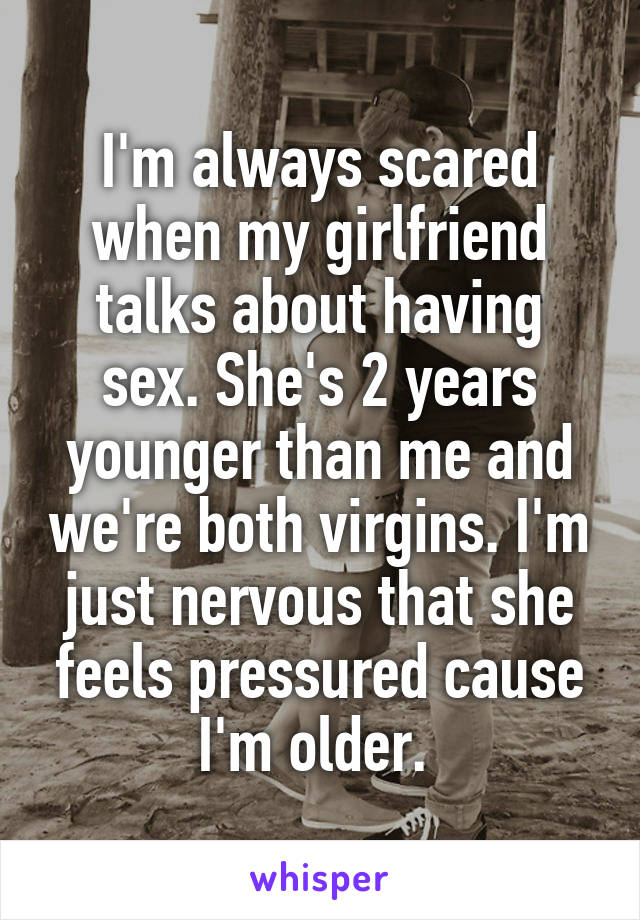 I'm always scared when my girlfriend talks about having sex. She's 2 years younger than me and we're both virgins. I'm just nervous that she feels pressured cause I'm older. 
