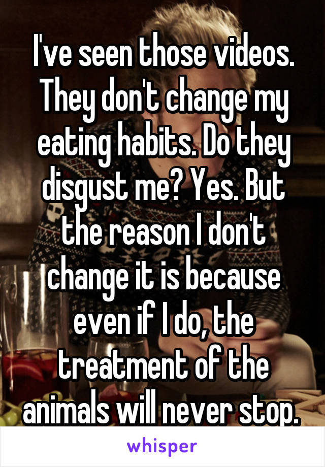 I've seen those videos. They don't change my eating habits. Do they disgust me? Yes. But the reason I don't change it is because even if I do, the treatment of the animals will never stop. 