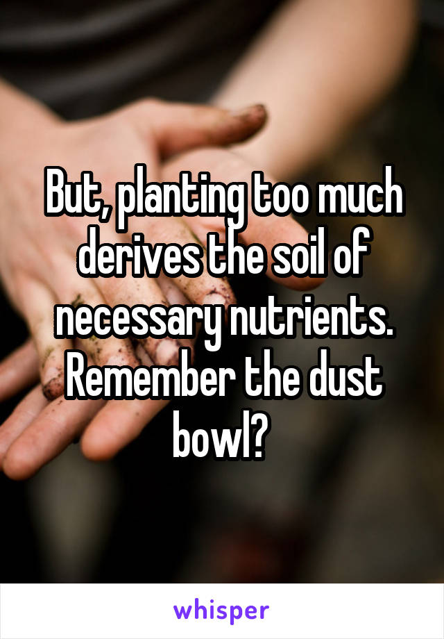 But, planting too much derives the soil of necessary nutrients. Remember the dust bowl? 