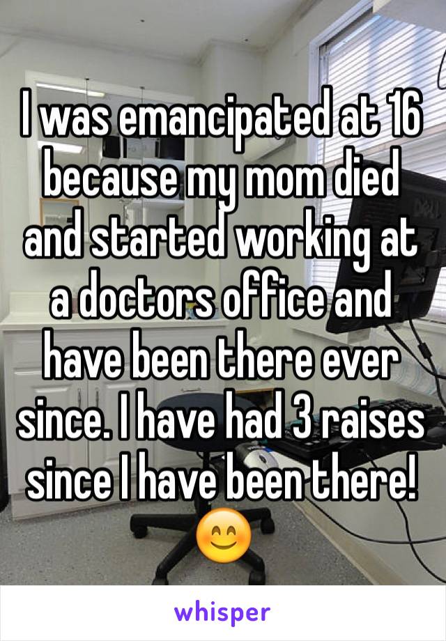 I was emancipated at 16 because my mom died and started working at a doctors office and have been there ever since. I have had 3 raises since I have been there! 😊