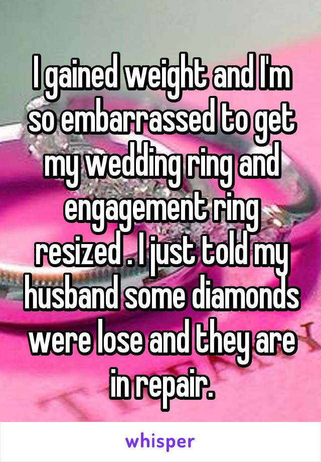 I gained weight and I'm
so embarrassed to get my wedding ring and engagement ring resized . I just told my husband some diamonds were lose and they are in repair.