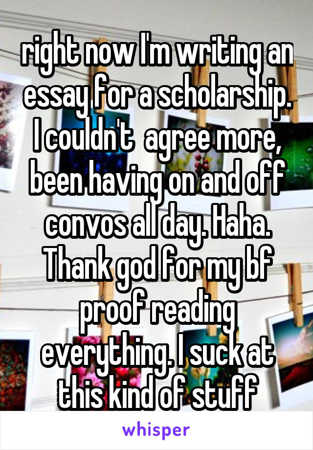 right now I'm writing an essay for a scholarship. I couldn't  agree more, been having on and off convos all day. Haha. Thank god for my bf proof reading everything. I suck at this kind of stuff