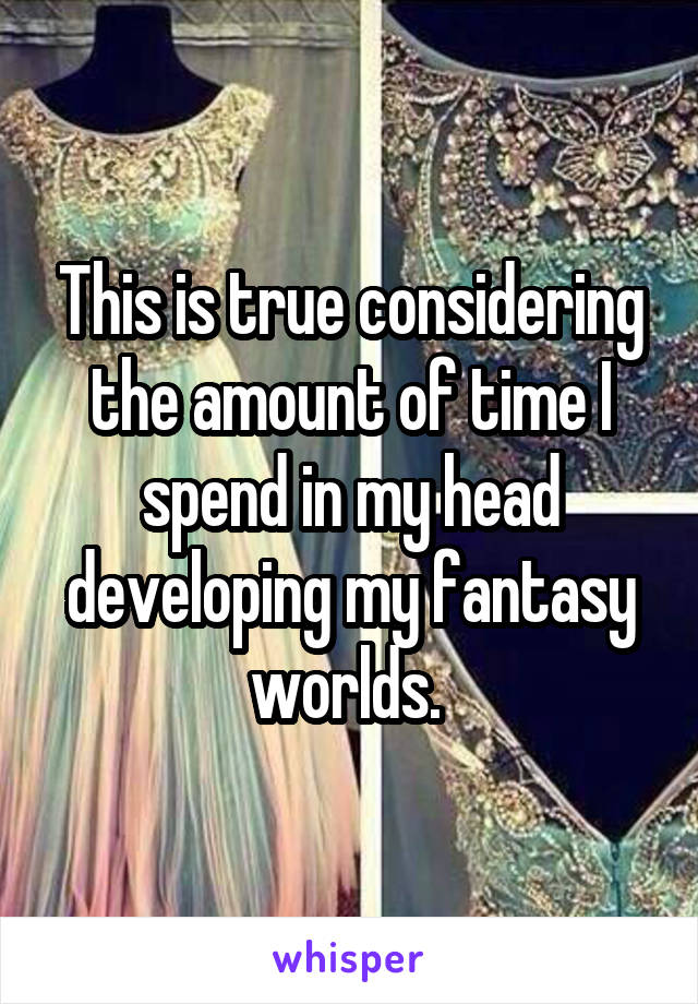 This is true considering the amount of time I spend in my head developing my fantasy worlds. 