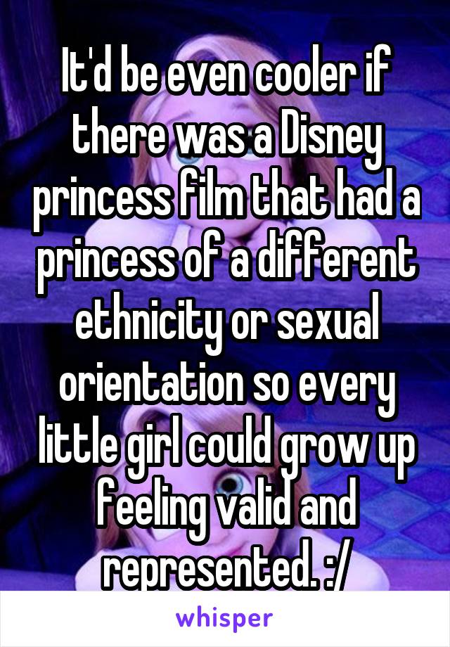 It'd be even cooler if there was a Disney princess film that had a princess of a different ethnicity or sexual orientation so every little girl could grow up feeling valid and represented. :/