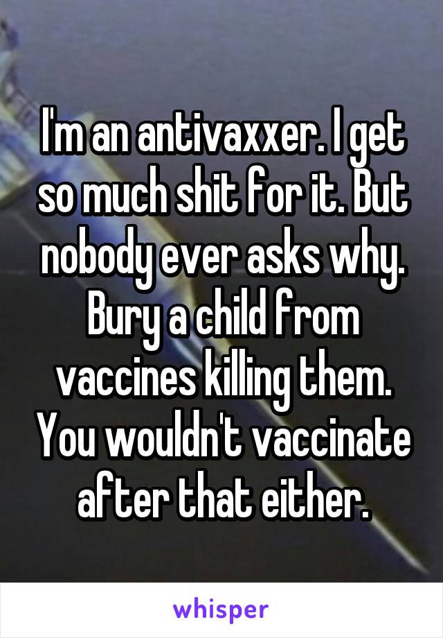 I'm an antivaxxer. I get so much shit for it. But nobody ever asks why. Bury a child from vaccines killing them. You wouldn't vaccinate after that either.