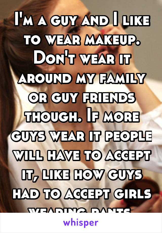 I'm a guy and I like to wear makeup. Don't wear it around my family or guy friends though. If more guys wear it people will have to accept it, like how guys had to accept girls wearing pants.