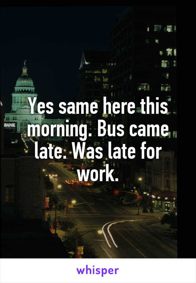 Yes same here this morning. Bus came late. Was late for work.