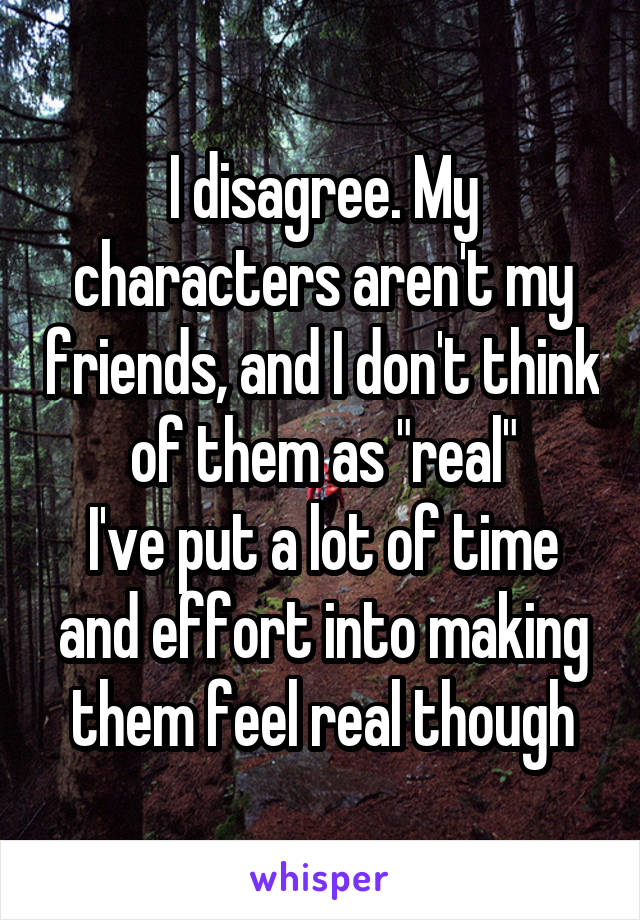 I disagree. My characters aren't my friends, and I don't think of them as "real"
I've put a lot of time and effort into making them feel real though