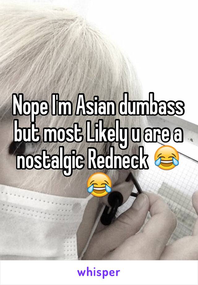 Nope I'm Asian dumbass but most Likely u are a nostalgic Redneck 😂😂