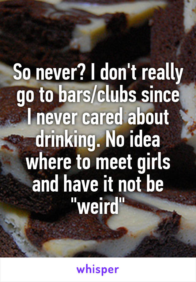 So never? I don't really go to bars/clubs since I never cared about drinking. No idea where to meet girls and have it not be "weird"