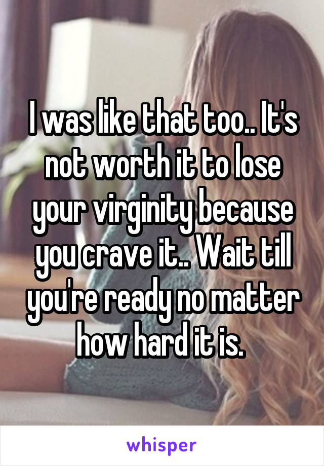 I was like that too.. It's not worth it to lose your virginity because you crave it.. Wait till you're ready no matter how hard it is. 