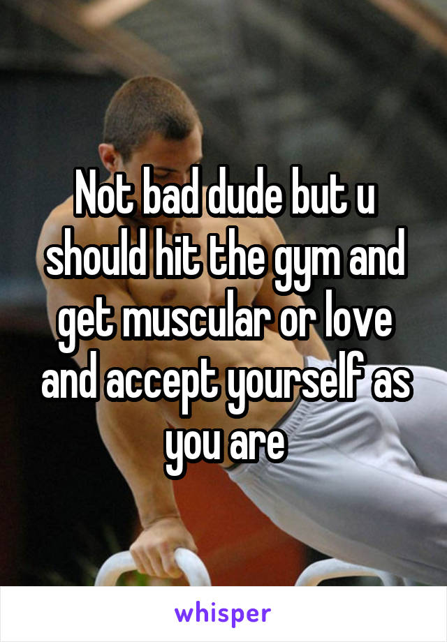 Not bad dude but u should hit the gym and get muscular or love and accept yourself as you are