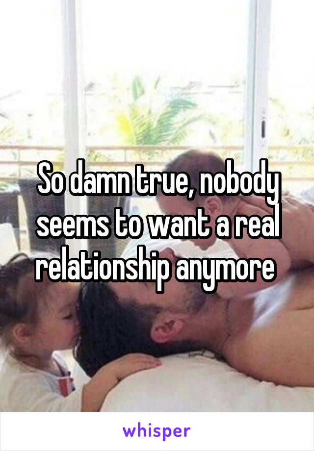 So damn true, nobody seems to want a real relationship anymore 