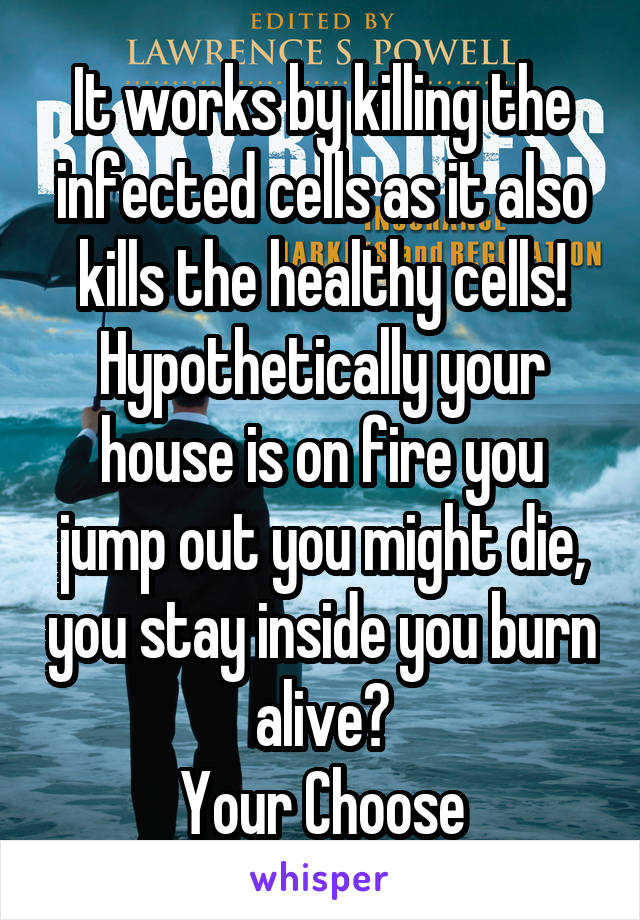 It works by killing the infected cells as it also kills the healthy cells!
Hypothetically your house is on fire you jump out you might die, you stay inside you burn alive?
Your Choose