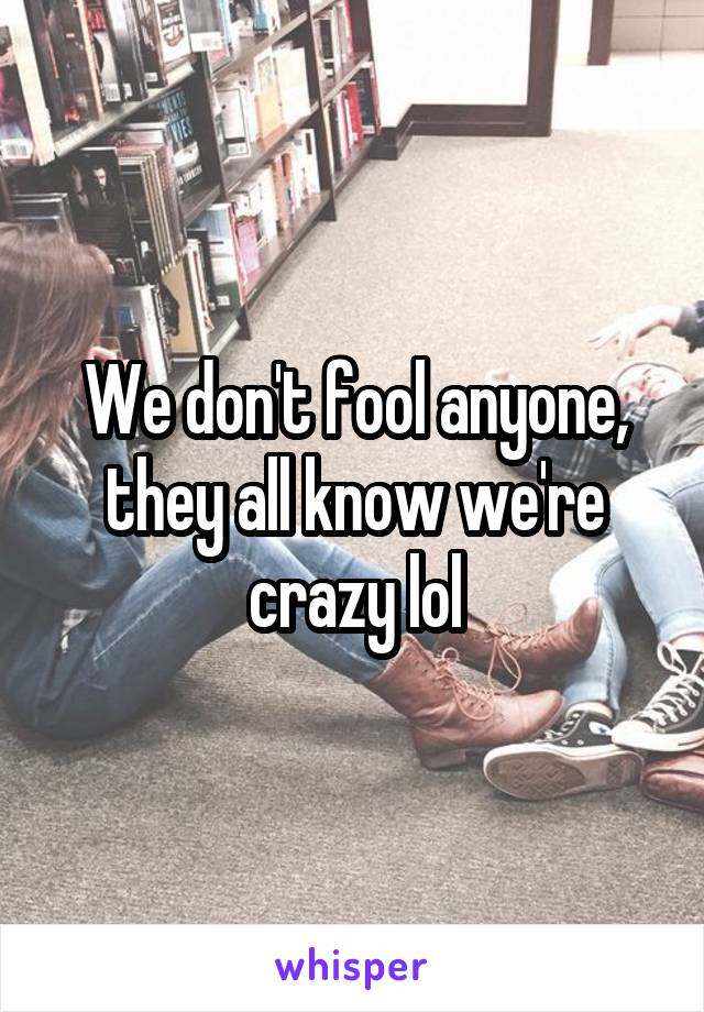 We don't fool anyone, they all know we're crazy lol