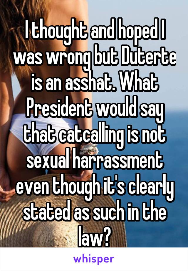 I thought and hoped I was wrong but Duterte is an asshat. What President would say that catcalling is not sexual harrassment even though it's clearly stated as such in the law?