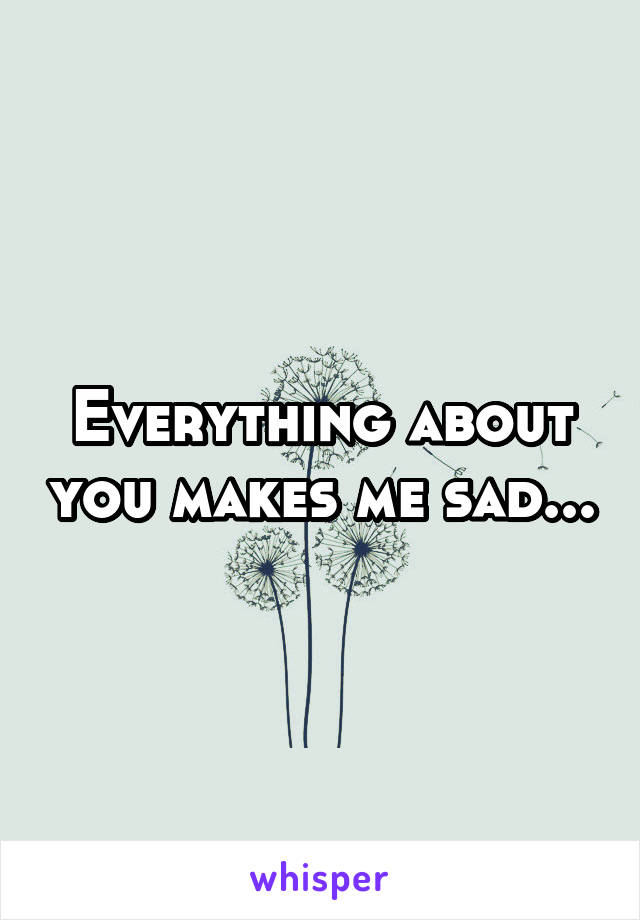 Everything about you makes me sad...