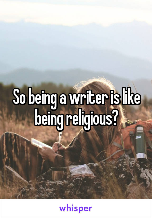 So being a writer is like being religious?