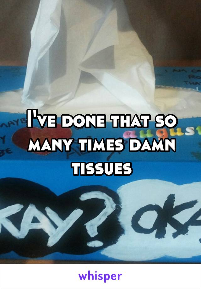 I've done that so many times damn tissues