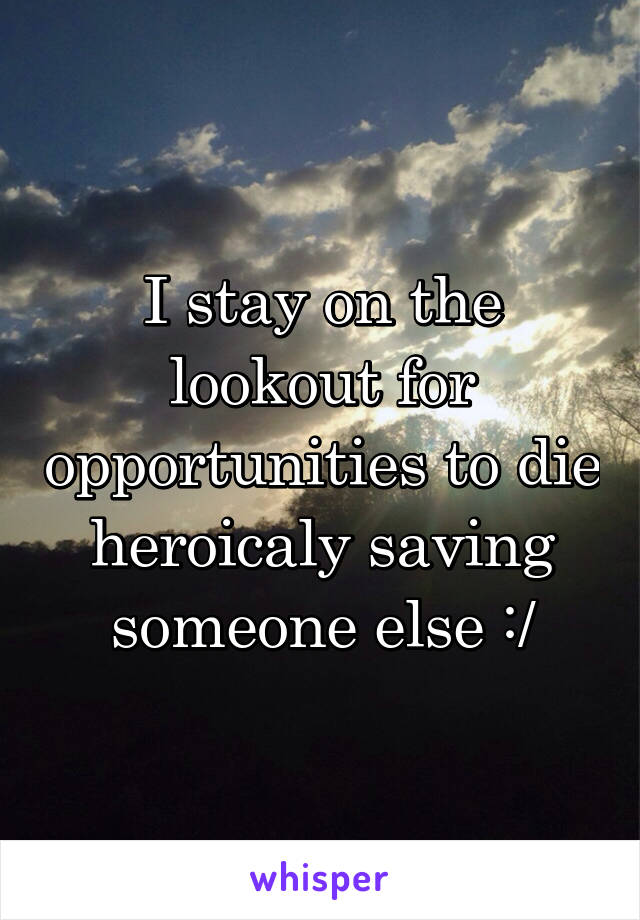 I stay on the lookout for opportunities to die heroicaly saving someone else :/