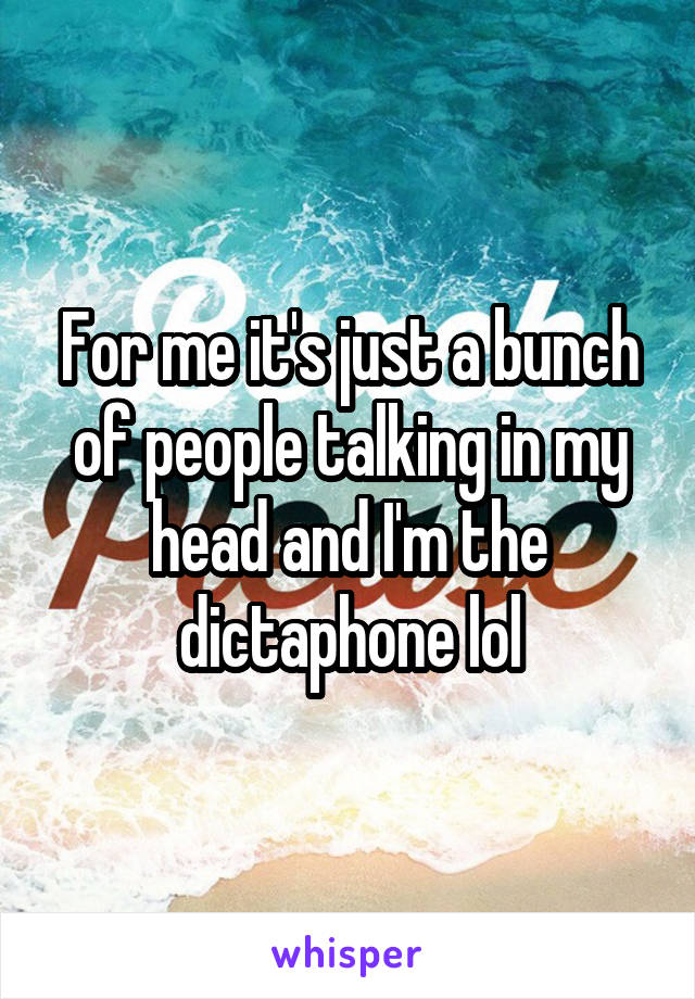 For me it's just a bunch of people talking in my head and I'm the dictaphone lol